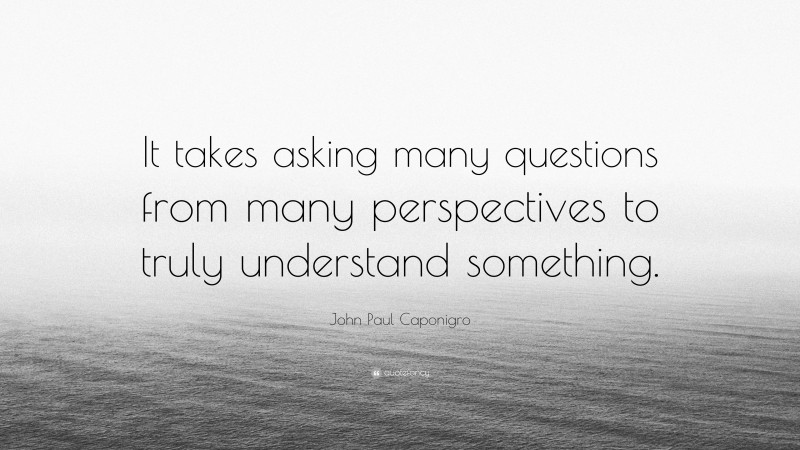 John Paul Caponigro Quote: “It takes asking many questions from many perspectives to truly understand something.”