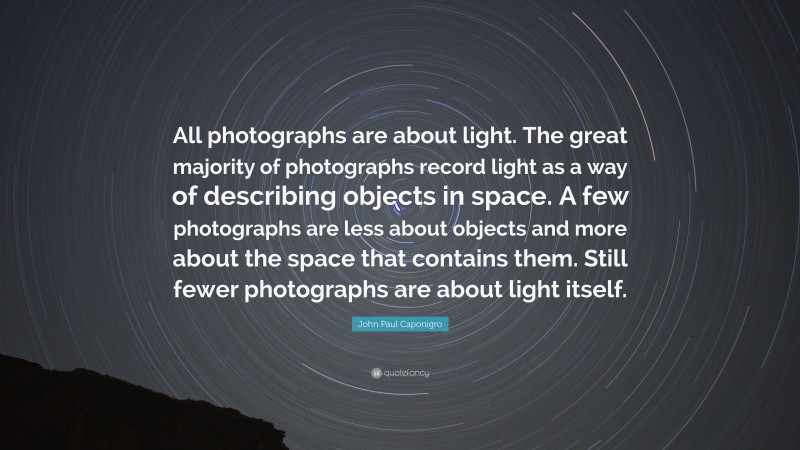 John Paul Caponigro Quote: “All photographs are about light. The great majority of photographs record light as a way of describing objects in space. A few photographs are less about objects and more about the space that contains them. Still fewer photographs are about light itself.”