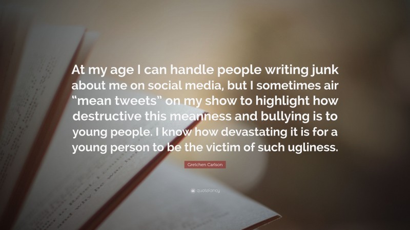 Gretchen Carlson Quote: “At my age I can handle people writing junk about me on social media, but I sometimes air “mean tweets” on my show to highlight how destructive this meanness and bullying is to young people. I know how devastating it is for a young person to be the victim of such ugliness.”