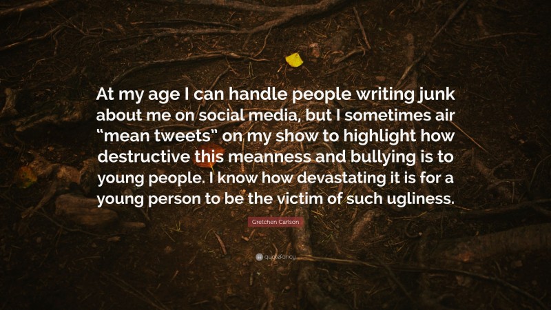 Gretchen Carlson Quote: “At my age I can handle people writing junk about me on social media, but I sometimes air “mean tweets” on my show to highlight how destructive this meanness and bullying is to young people. I know how devastating it is for a young person to be the victim of such ugliness.”