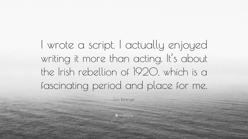 Tom Berenger Quote: “I wrote a script. I actually enjoyed writing it more than acting. It’s about the Irish rebellion of 1920, which is a fascinating period and place for me.”