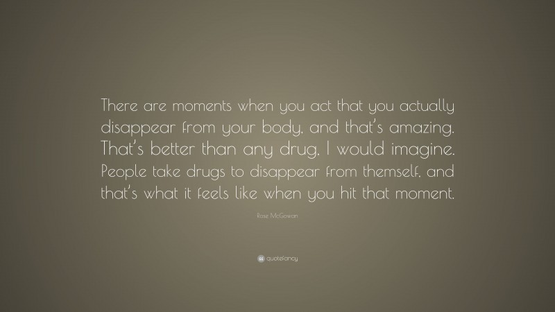 Rose McGowan Quote: “There are moments when you act that you actually disappear from your body, and that’s amazing. That’s better than any drug, I would imagine. People take drugs to disappear from themself, and that’s what it feels like when you hit that moment.”