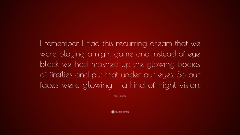 Ben Lerner Quote: “I remember I had this recurring dream that we were playing a night game and instead of eye black we had mashed up the glowing bodies of fireflies and put that under our eyes. So our faces were glowing – a kind of night vision.”