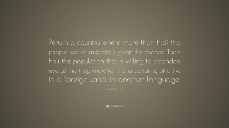Daniel Alarcón Quote: “Peru is a country where more than half the people would emigrate if given the chance. Thats half the population that is willing to abandon everything they know for the uncertainty of a life in a foreign land, in another language.”