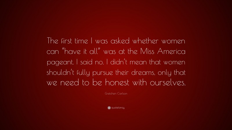 Gretchen Carlson Quote: “The first time I was asked whether women can “have it all” was at the Miss America pageant. I said no. I didn’t mean that women shouldn’t fully pursue their dreams, only that we need to be honest with ourselves.”