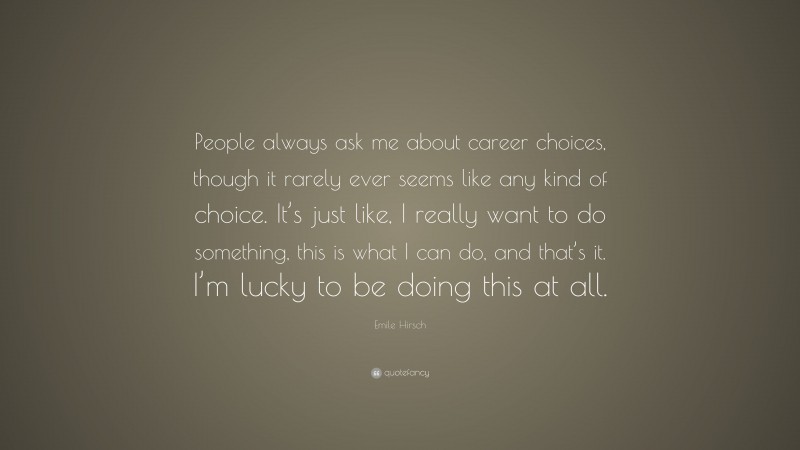 Emile Hirsch Quote: “People always ask me about career choices, though it rarely ever seems like any kind of choice. It’s just like, I really want to do something, this is what I can do, and that’s it. I’m lucky to be doing this at all.”