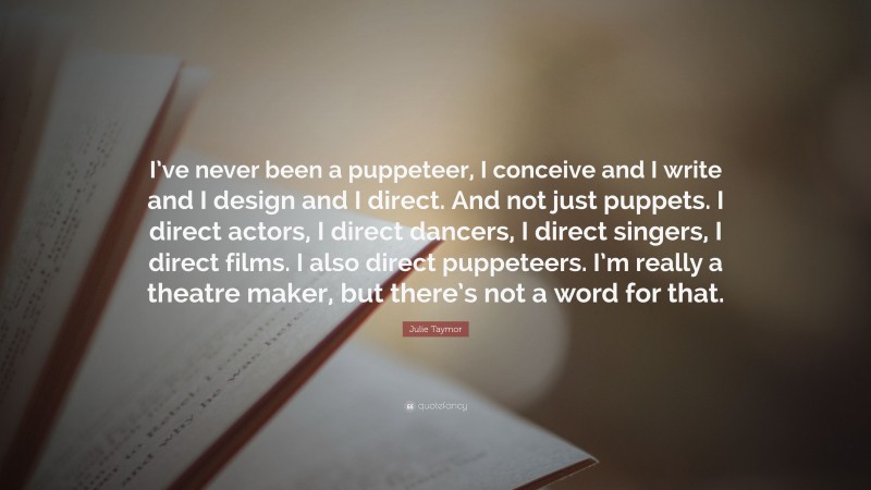 Julie Taymor Quote: “I’ve never been a puppeteer, I conceive and I write and I design and I direct. And not just puppets. I direct actors, I direct dancers, I direct singers, I direct films. I also direct puppeteers. I’m really a theatre maker, but there’s not a word for that.”
