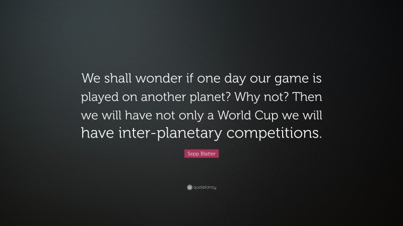 Sepp Blatter Quote: “We shall wonder if one day our game is played on another planet? Why not? Then we will have not only a World Cup we will have inter-planetary competitions.”