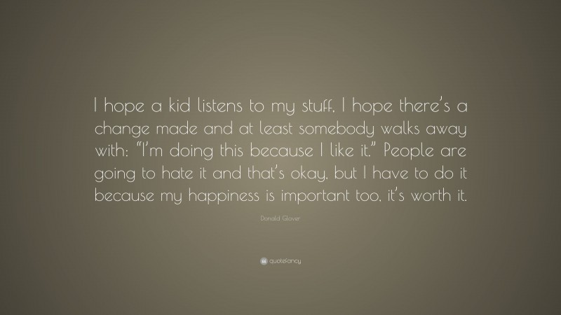 Donald Glover Quote: “I hope a kid listens to my stuff, I hope there’s a change made and at least somebody walks away with: “I’m doing this because I like it.” People are going to hate it and that’s okay, but I have to do it because my happiness is important too, it’s worth it.”