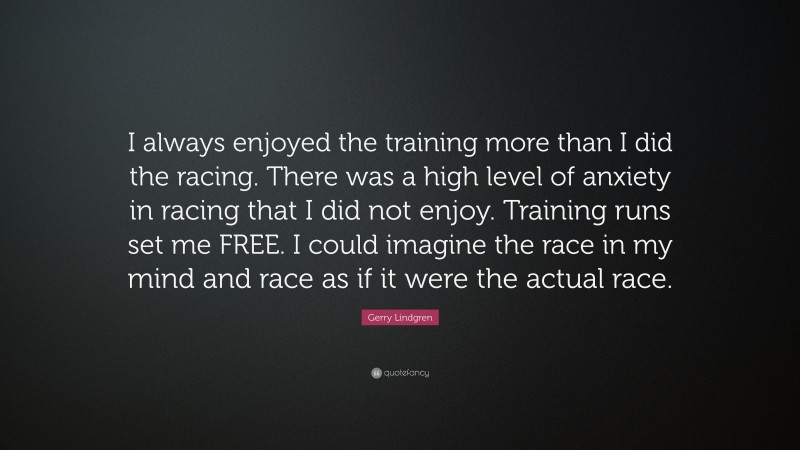 Gerry Lindgren Quote: “I always enjoyed the training more than I did the racing. There was a high level of anxiety in racing that I did not enjoy. Training runs set me FREE. I could imagine the race in my mind and race as if it were the actual race.”