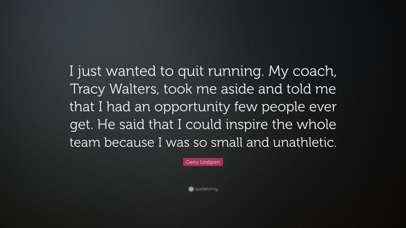 Gerry Lindgren Quote: “I just wanted to quit running. My coach, Tracy Walters, took me aside and told me that I had an opportunity few people ever get. He said that I could inspire the whole team because I was so small and unathletic.”