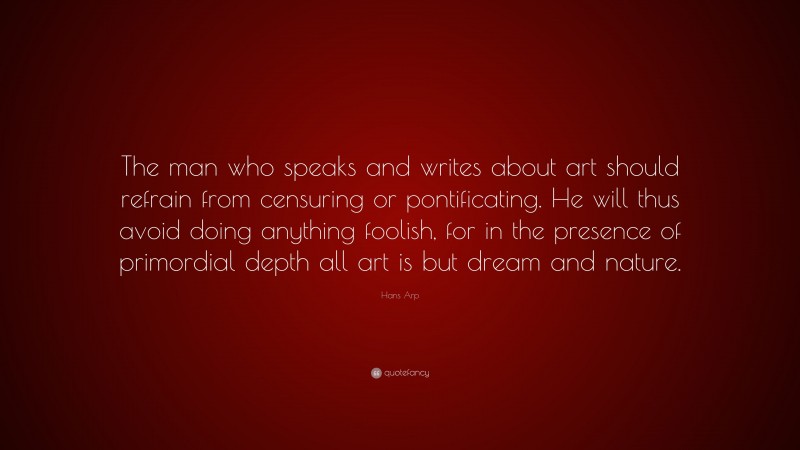 Hans Arp Quote: “The man who speaks and writes about art should refrain from censuring or pontificating. He will thus avoid doing anything foolish, for in the presence of primordial depth all art is but dream and nature.”