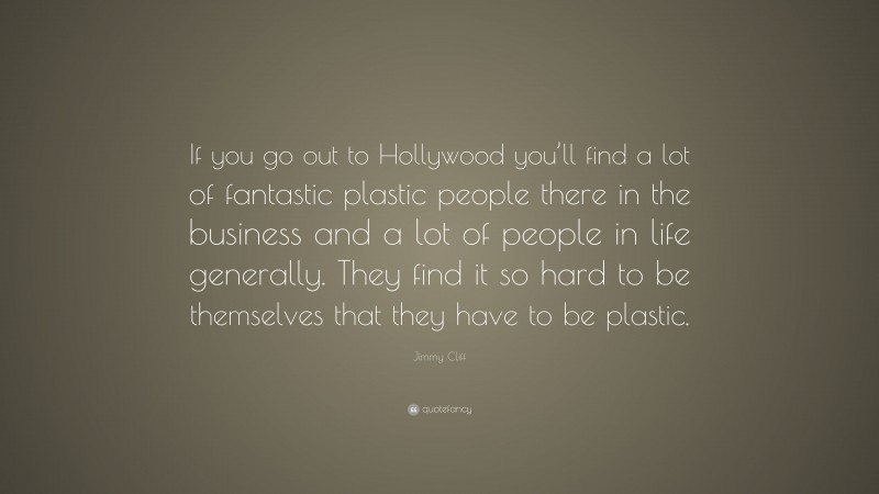 Jimmy Cliff Quote: “If you go out to Hollywood you’ll find a lot of fantastic plastic people there in the business and a lot of people in life generally. They find it so hard to be themselves that they have to be plastic.”