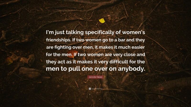 Jennifer Beals Quote: “I’m just talking specifically of women’s friendships. If two women go to a bar and they are fighting over men, it makes it much easier for the men. If two women are very close and they act as it makes it very difficult for the men to pull one over on anybody.”