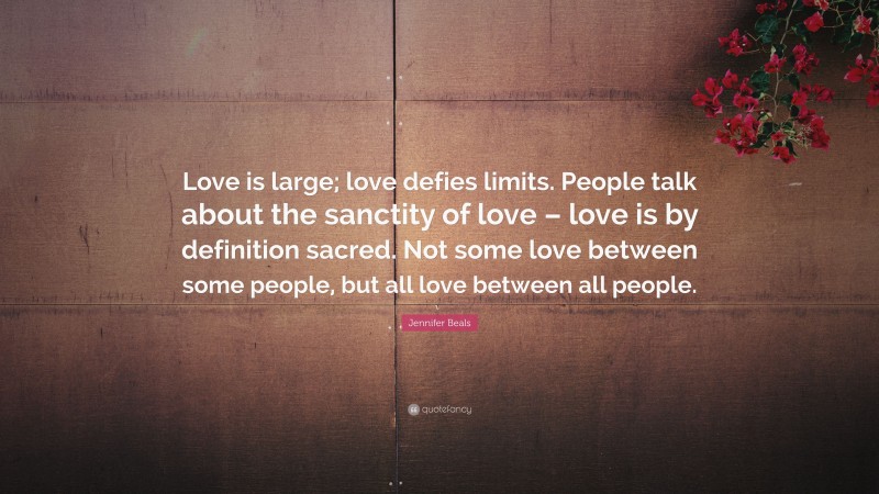 Jennifer Beals Quote: “Love is large; love defies limits. People talk about the sanctity of love – love is by definition sacred. Not some love between some people, but all love between all people.”