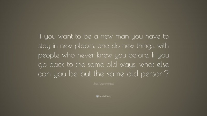 Joe Abercrombie Quote: “If you want to be a new man you have to stay in new places, and do new things, with people who never knew you before. If you go back to the same old ways, what else can you be but the same old person?”