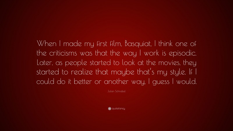 Julian Schnabel Quote: “When I made my first film, Basquiat, I think one of the criticisms was that the way I work is episodic. Later, as people started to look at the movies, they started to realize that maybe that’s my style. If I could do it better or another way, I guess I would.”
