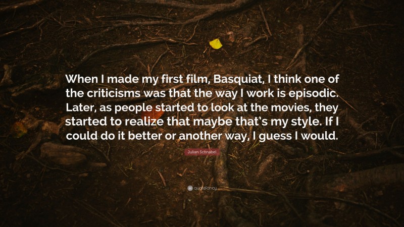 Julian Schnabel Quote: “When I made my first film, Basquiat, I think one of the criticisms was that the way I work is episodic. Later, as people started to look at the movies, they started to realize that maybe that’s my style. If I could do it better or another way, I guess I would.”