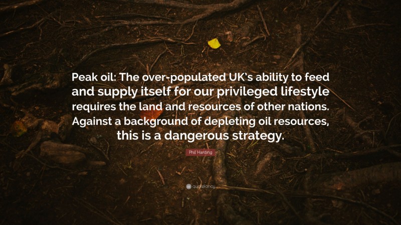 Phil Harding Quote: “Peak oil: The over-populated UK’s ability to feed and supply itself for our privileged lifestyle requires the land and resources of other nations. Against a background of depleting oil resources, this is a dangerous strategy.”