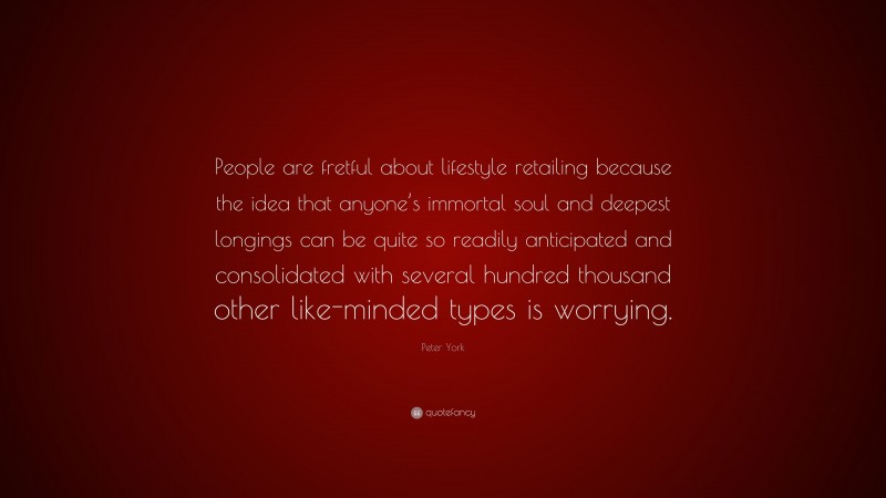 Peter York Quote: “People are fretful about lifestyle retailing because the idea that anyone’s immortal soul and deepest longings can be quite so readily anticipated and consolidated with several hundred thousand other like-minded types is worrying.”