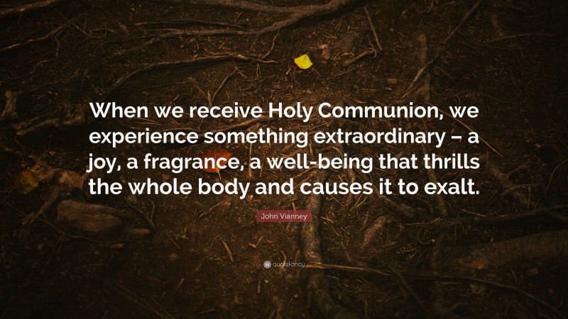 John Vianney Quote: “When we receive Holy Communion, we experience something extraordinary – a joy, a fragrance, a well-being that thrills the whole body and causes it to exalt.”