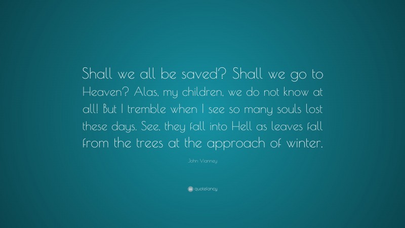 John Vianney Quote: “Shall we all be saved? Shall we go to Heaven? Alas, my children, we do not know at all! But I tremble when I see so many souls lost these days. See, they fall into Hell as leaves fall from the trees at the approach of winter.”