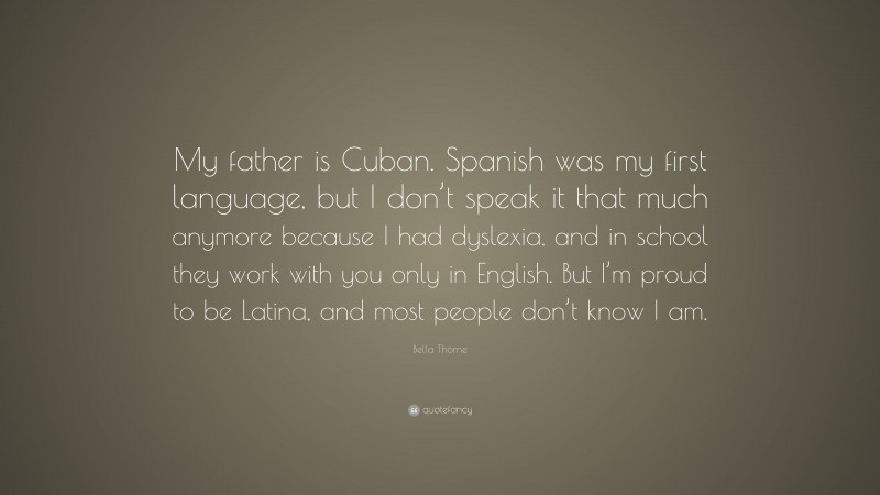 Bella Thorne Quote: “My father is Cuban. Spanish was my first language, but I don’t speak it that much anymore because I had dyslexia, and in school they work with you only in English. But I’m proud to be Latina, and most people don’t know I am.”