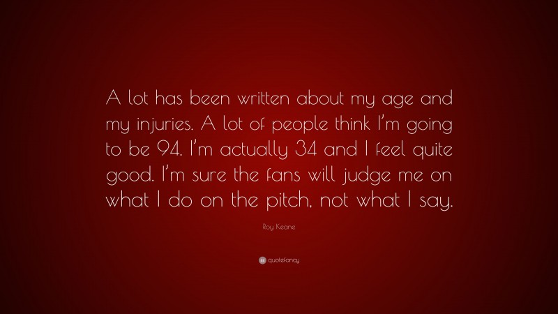 Roy Keane Quote: “A lot has been written about my age and my injuries. A lot of people think I’m going to be 94. I’m actually 34 and I feel quite good. I’m sure the fans will judge me on what I do on the pitch, not what I say.”