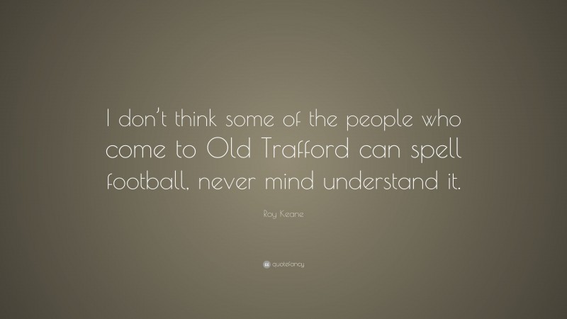 Roy Keane Quote: “I don’t think some of the people who come to Old Trafford can spell football, never mind understand it.”