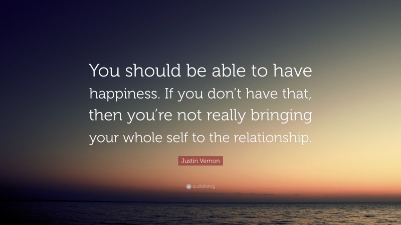 Justin Vernon Quote: “You should be able to have happiness. If you don’t have that, then you’re not really bringing your whole self to the relationship.”