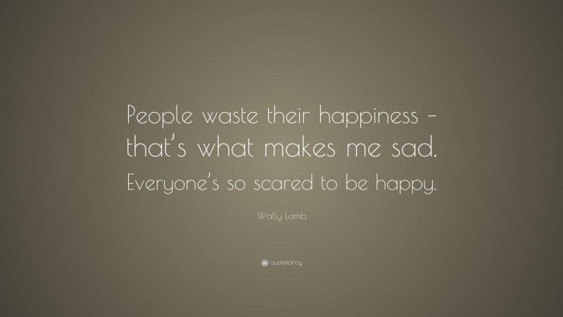 Wally Lamb Quote: “People waste their happiness – that’s what makes me sad. Everyone’s so scared to be happy.”