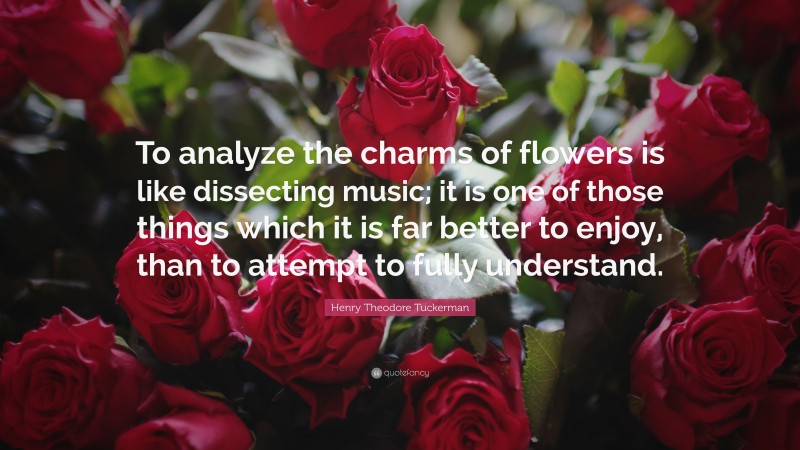 Henry Theodore Tuckerman Quote: “To analyze the charms of flowers is like dissecting music; it is one of those things which it is far better to enjoy, than to attempt to fully understand.”