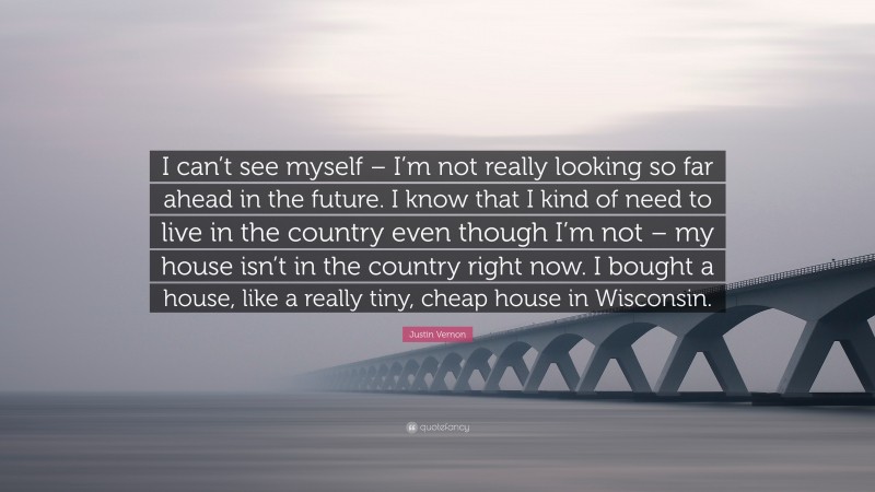 Justin Vernon Quote: “I can’t see myself – I’m not really looking so far ahead in the future. I know that I kind of need to live in the country even though I’m not – my house isn’t in the country right now. I bought a house, like a really tiny, cheap house in Wisconsin.”