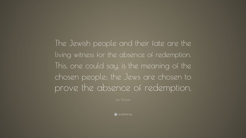 Leo Strauss Quote: “The Jewish people and their fate are the living witness for the absence of redemption. This, one could say, is the meaning of the chosen people; the Jews are chosen to prove the absence of redemption.”
