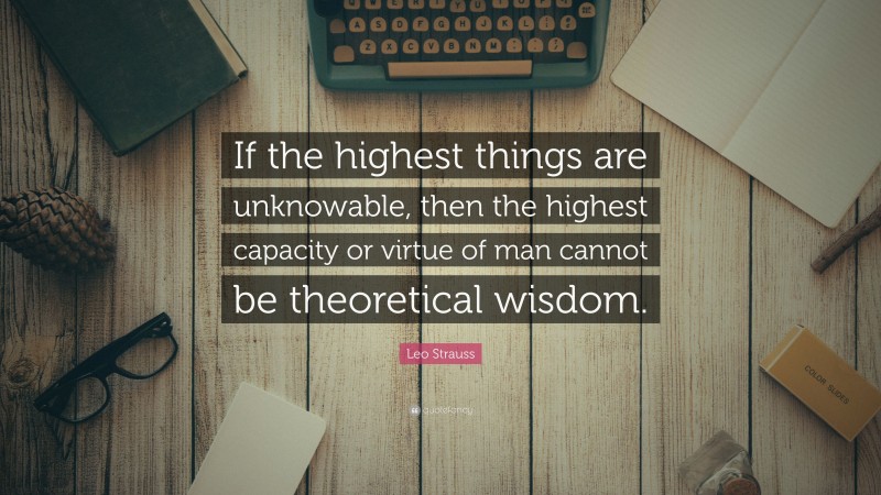 Leo Strauss Quote: “If the highest things are unknowable, then the highest capacity or virtue of man cannot be theoretical wisdom.”
