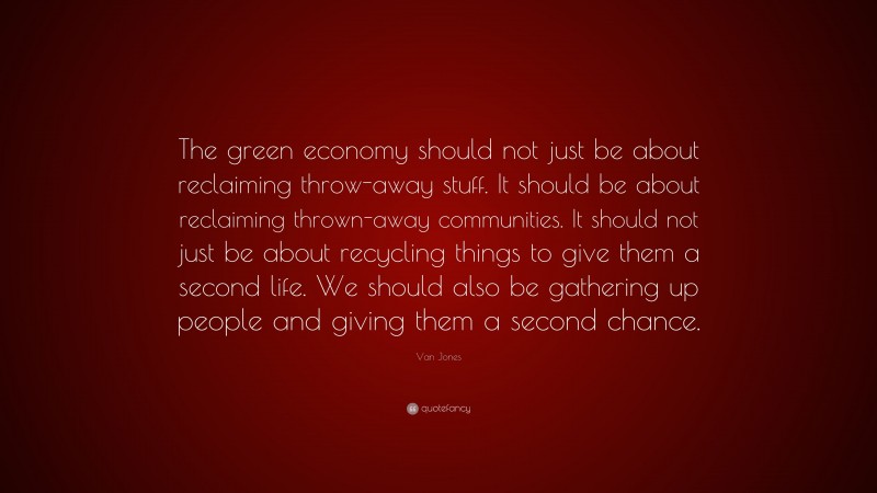 Van Jones Quote: “The green economy should not just be about reclaiming throw-away stuff. It should be about reclaiming thrown-away communities. It should not just be about recycling things to give them a second life. We should also be gathering up people and giving them a second chance.”