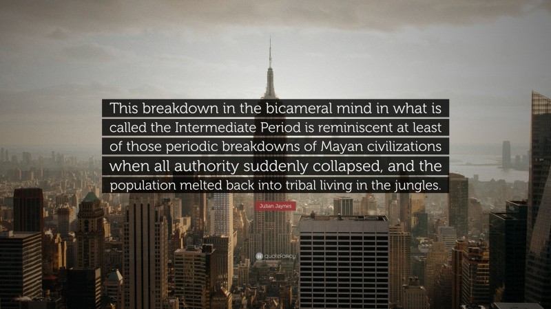 Julian Jaynes Quote: “This breakdown in the bicameral mind in what is called the Intermediate Period is reminiscent at least of those periodic breakdowns of Mayan civilizations when all authority suddenly collapsed, and the population melted back into tribal living in the jungles.”