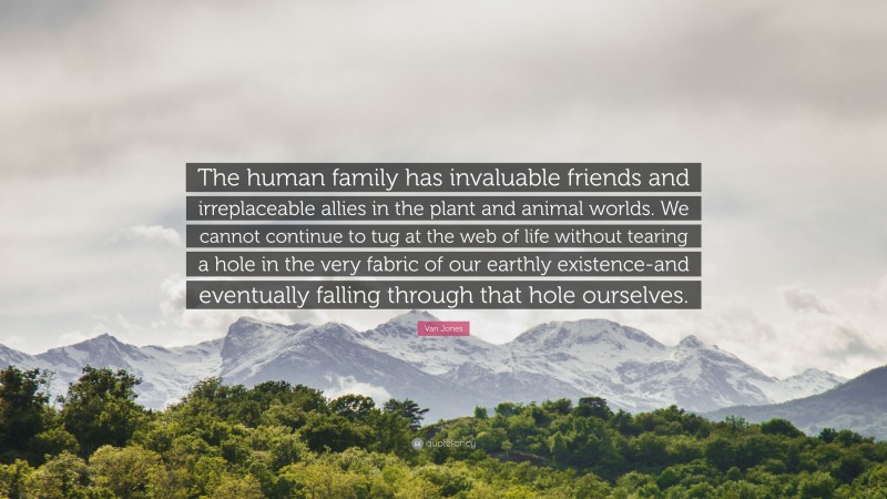 Van Jones Quote: “The human family has invaluable friends and irreplaceable allies in the plant and animal worlds. We cannot continue to tug at the web of life without tearing a hole in the very fabric of our earthly existence-and eventually falling through that hole ourselves.”