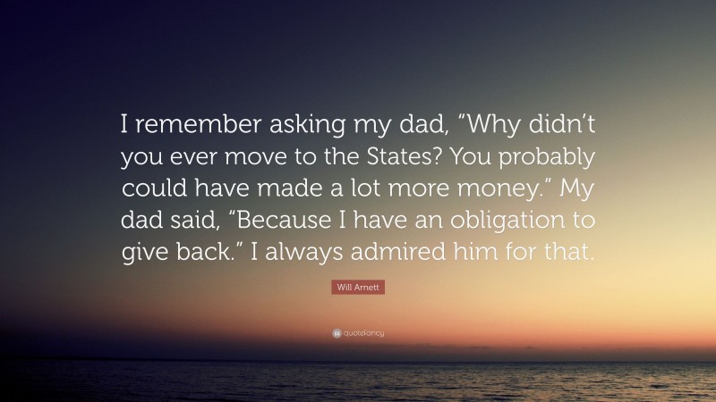 Will Arnett Quote: “I remember asking my dad, “Why didn’t you ever move to the States? You probably could have made a lot more money.” My dad said, “Because I have an obligation to give back.” I always admired him for that.”