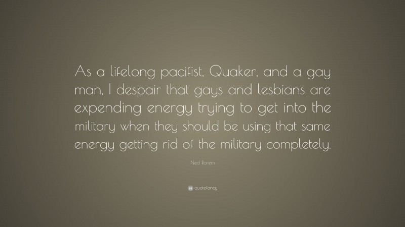 Ned Rorem Quote: “As a lifelong pacifist, Quaker, and a gay man, I despair that gays and lesbians are expending energy trying to get into the military when they should be using that same energy getting rid of the military completely.”