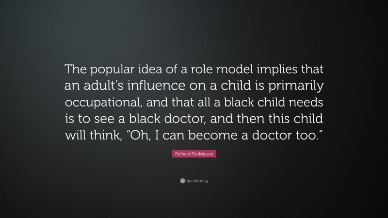 Richard Rodriguez Quote: “The popular idea of a role model implies that an adult’s influence on a child is primarily occupational, and that all a black child needs is to see a black doctor, and then this child will think, “Oh, I can become a doctor too.””