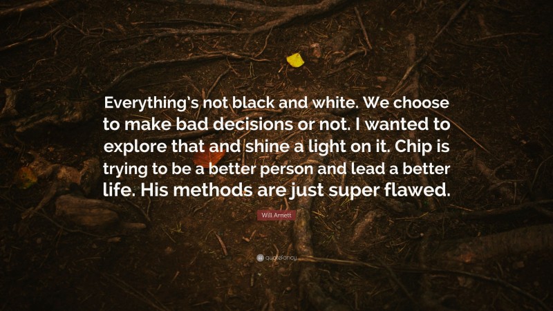 Will Arnett Quote: “Everything’s not black and white. We choose to make bad decisions or not. I wanted to explore that and shine a light on it. Chip is trying to be a better person and lead a better life. His methods are just super flawed.”