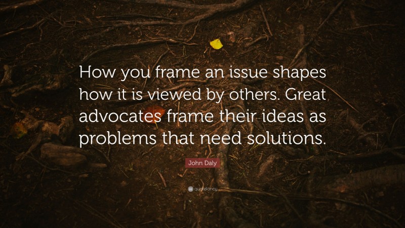 John Daly Quote: “How you frame an issue shapes how it is viewed by others. Great advocates frame their ideas as problems that need solutions.”
