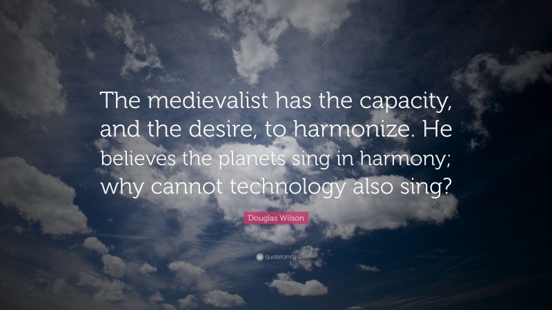 Douglas Wilson Quote: “The medievalist has the capacity, and the desire, to harmonize. He believes the planets sing in harmony; why cannot technology also sing?”