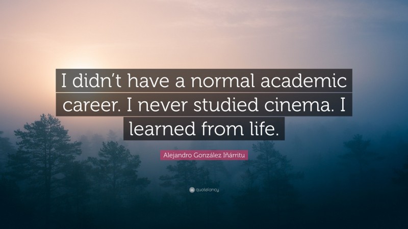 Alejandro González Iñárritu Quote: “I didn’t have a normal academic career. I never studied cinema. I learned from life.”
