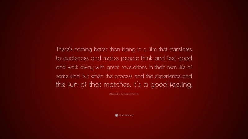 Alejandro González Iñárritu Quote: “There’s nothing better than being in a film that translates to audiences and makes people think and feel good and walk away with great revelations in their own life of some kind. But when the process and the experience and the fun of that matches, it’s a good feeling.”