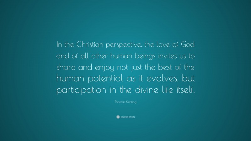Thomas Keating Quote: “In the Christian perspective, the love of God and of all other human beings invites us to share and enjoy not just the best of the human potential as it evolves, but participation in the divine life itself.”