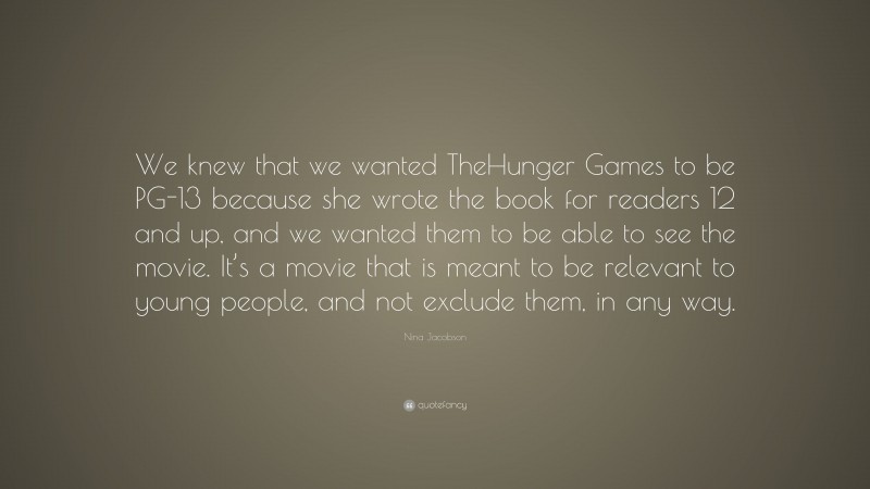 Nina Jacobson Quote: “We knew that we wanted TheHunger Games to be PG-13 because she wrote the book for readers 12 and up, and we wanted them to be able to see the movie. It’s a movie that is meant to be relevant to young people, and not exclude them, in any way.”