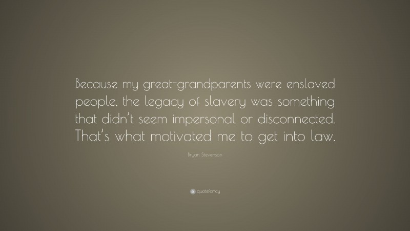 Bryan Stevenson Quote: “Because my great-grandparents were enslaved people, the legacy of slavery was something that didn’t seem impersonal or disconnected. That’s what motivated me to get into law.”