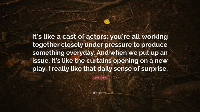 David Talbot Quote: “It’s like a cast of actors; you’re all working together closely under pressure to produce something everyday. And when we put up an issue, it’s like the curtains opening on a new play. I really like that daily sense of surprise.”